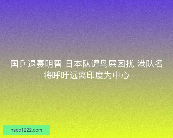 国乒退赛明智 日本队遭鸟屎困扰 港队名将呼吁远离印度为中心 国乒退赛明智 日本队遭鸟屎困扰 港队名将呼吁远离印度为中心