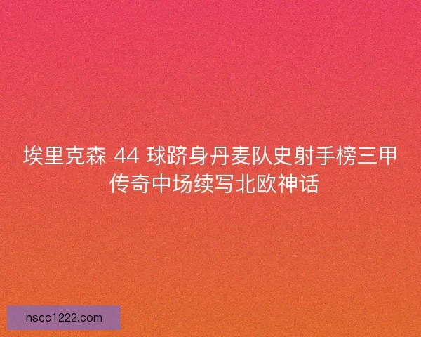 埃里克森 44 球跻身丹麦队史射手榜三甲 传奇中场续写北欧神话