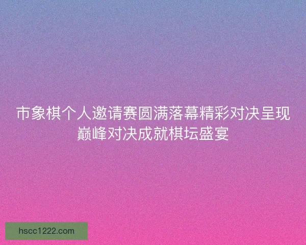 市象棋个人邀请赛圆满落幕精彩对决呈现巅峰对决成就棋坛盛宴