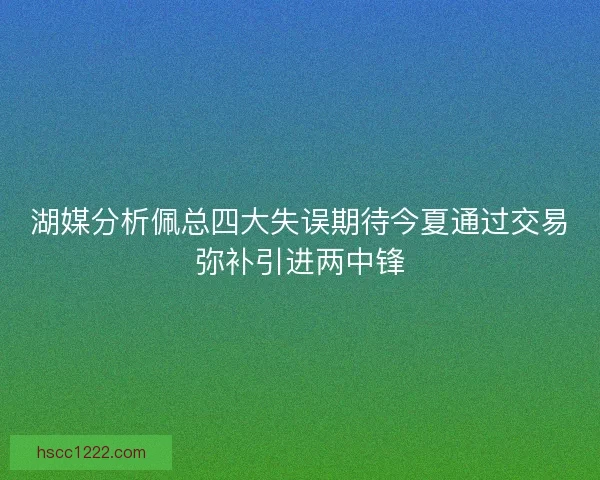 湖媒分析佩总四大失误期待今夏通过交易弥补引进两中锋