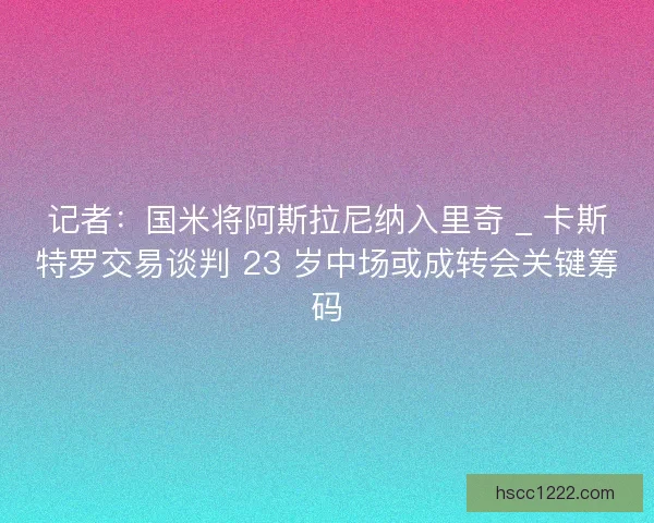 记者：国米将阿斯拉尼纳入里奇 _ 卡斯特罗交易谈判 23 岁中场或成转会关键筹码