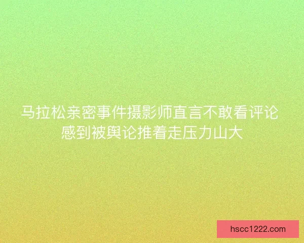马拉松亲密事件摄影师直言不敢看评论 感到被舆论推着走压力山大
