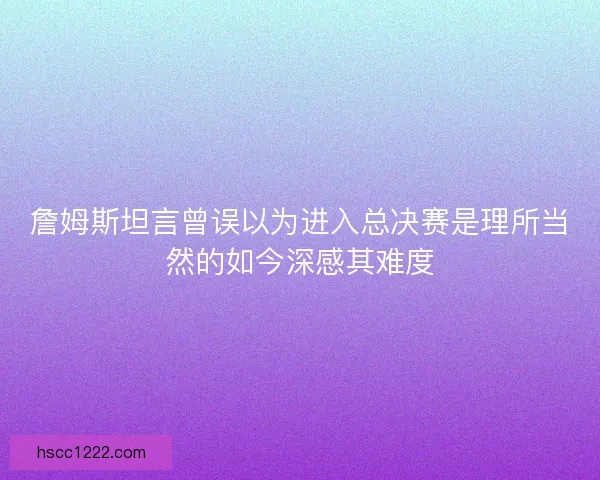 詹姆斯坦言曾误以为进入总决赛是理所当然的如今深感其难度