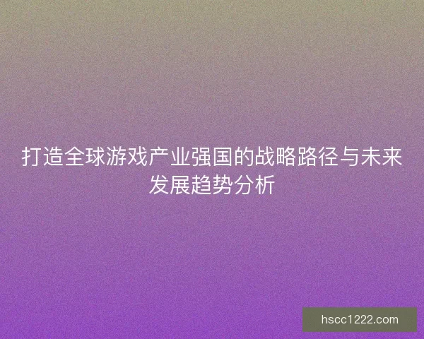 打造全球游戏产业强国的战略路径与未来发展趋势分析