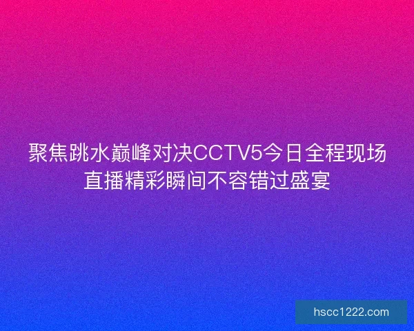 聚焦跳水巅峰对决CCTV5今日全程现场直播精彩瞬间不容错过盛宴 聚焦跳水巅峰对决CCTV5今日全程现场直播精彩瞬间不容错过盛宴