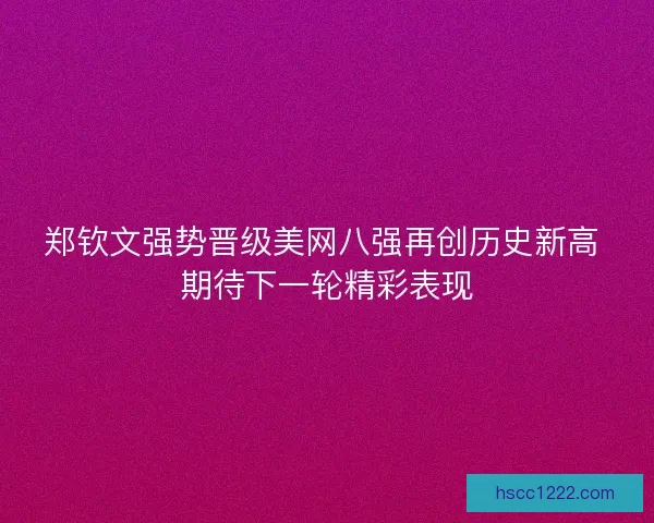 郑钦文强势晋级美网八强再创历史新高 期待下一轮精彩表现