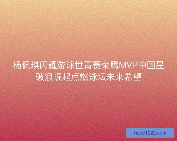 杨佩琪闪耀游泳世青赛荣膺MVP中国星破浪崛起点燃泳坛未来希望