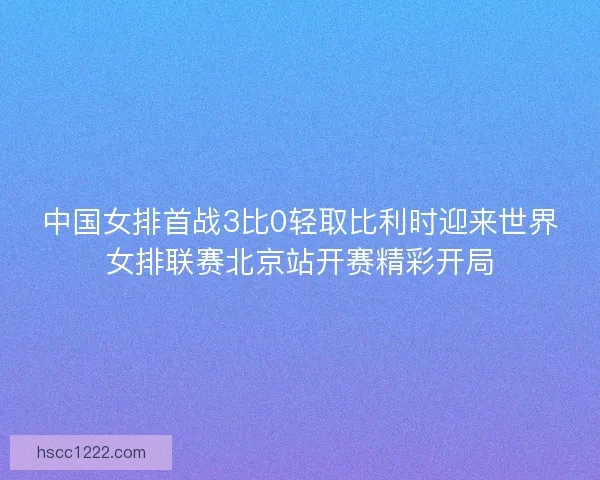 中国女排首战3比0轻取比利时迎来世界女排联赛北京站开赛精彩开局