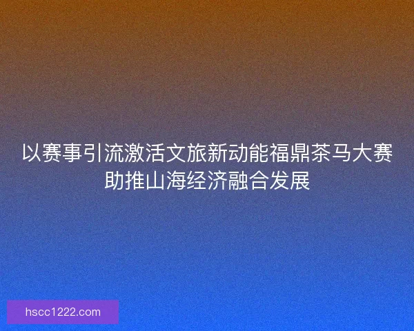 以赛事引流激活文旅新动能福鼎茶马大赛助推山海经济融合发展