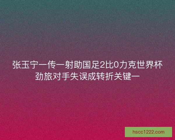 张玉宁一传一射助国足2比0力克世界杯劲旅对手失误成转折关键一 张玉宁一传一射助国足2比0力克世界杯劲旅对手失误成转折关键一