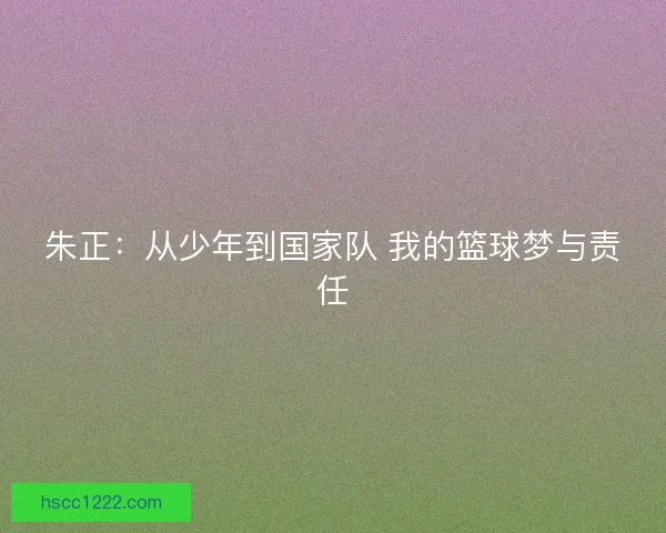 朱正:从少年到国家队 我的篮球梦与责任 朱正:从少年到国家队 我的篮球梦与责任