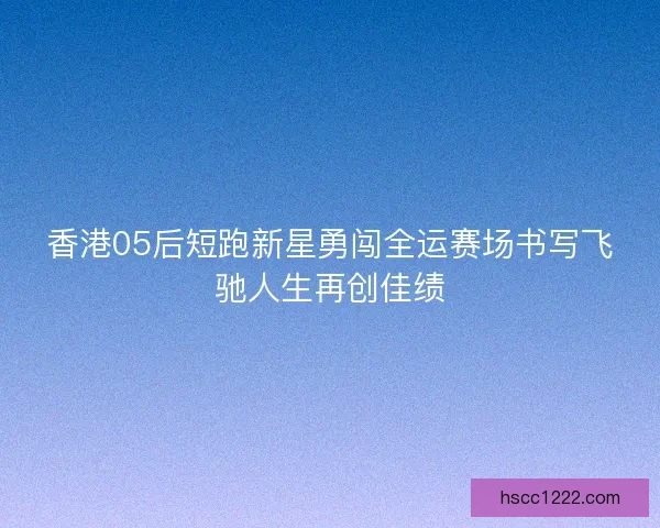 香港05后短跑新星勇闯全运赛场书写飞驰人生再创佳绩