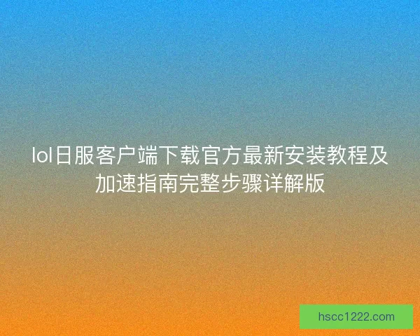 lol日服客户端下载官方最新安装教程及加速指南完整步骤详解版 lol日服客户端下载官方最新安装教程及加速指南完整步骤详解版
