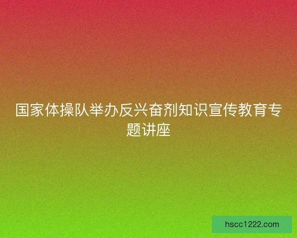 国家体操队举办反兴奋剂知识宣传教育专题讲座 国家体操队举办反兴奋剂知识宣传教育专题讲座