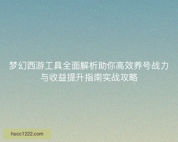 梦幻西游工具全面解析助你高效养号战力与收益提升指南实战攻略 梦幻西游工具全面解析助你高效养号战力与收益提升指南实战攻略