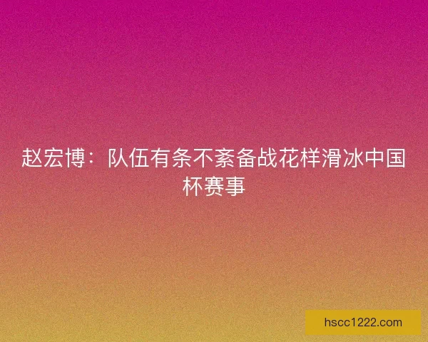 赵宏博:队伍有条不紊备战花样滑冰中国杯赛事 赵宏博:队伍有条不紊备战花样滑冰中国杯赛事