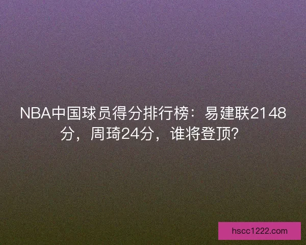 NBA中国球员得分排行榜:易建联2148分,周琦24分,谁将登顶? NBA中国球员得分排行榜:易建联2148分,周琦24分,谁将登顶?