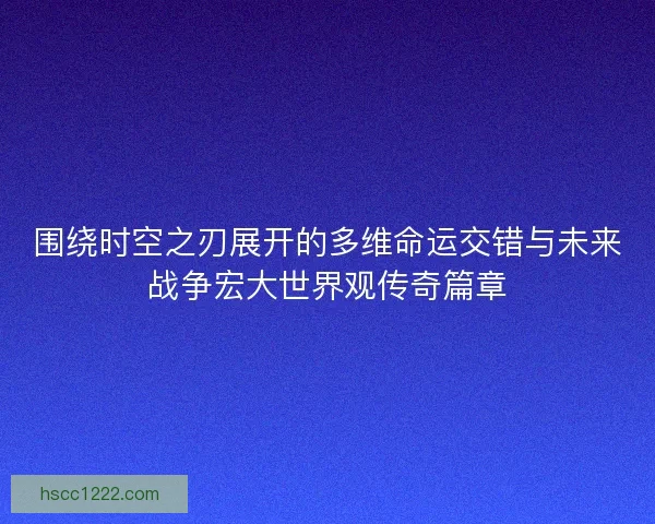 围绕时空之刃展开的多维命运交错与未来战争宏大世界观传奇篇章 围绕时空之刃展开的多维命运交错与未来战争宏大世界观传奇篇章