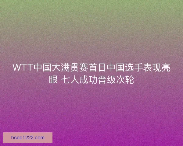 WTT中国大满贯赛首日中国选手表现亮眼 七人成功晋级次轮 WTT中国大满贯赛首日中国选手表现亮眼 七人成功晋级次轮