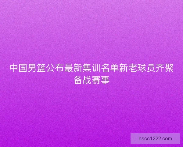 中国男篮公布最新集训名单新老球员齐聚备战赛事