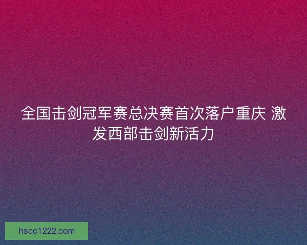 全国击剑冠军赛总决赛首次落户重庆 激发西部击剑新活力