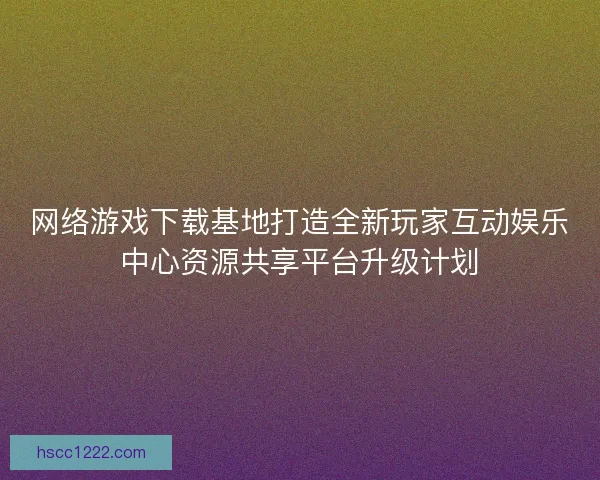 网络游戏下载基地打造全新玩家互动娱乐中心资源共享平台升级计划 网络游戏下载基地打造全新玩家互动娱乐中心资源共享平台升级计划