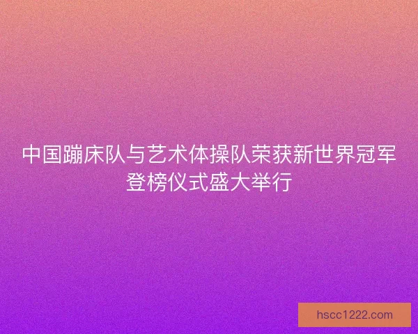 中国蹦床队与艺术体操队荣获新世界冠军登榜仪式盛大举行 中国蹦床队与艺术体操队荣获新世界冠军登榜仪式盛大举行