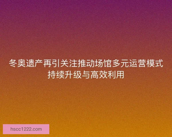 冬奥遗产再引关注推动场馆多元运营模式持续升级与高效利用 冬奥遗产再引关注推动场馆多元运营模式持续升级与高效利用