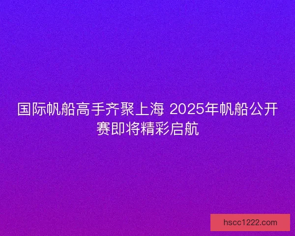 国际帆船高手齐聚上海 2025年帆船公开赛即将精彩启航 国际帆船高手齐聚上海 2025年帆船公开赛即将精彩启航
