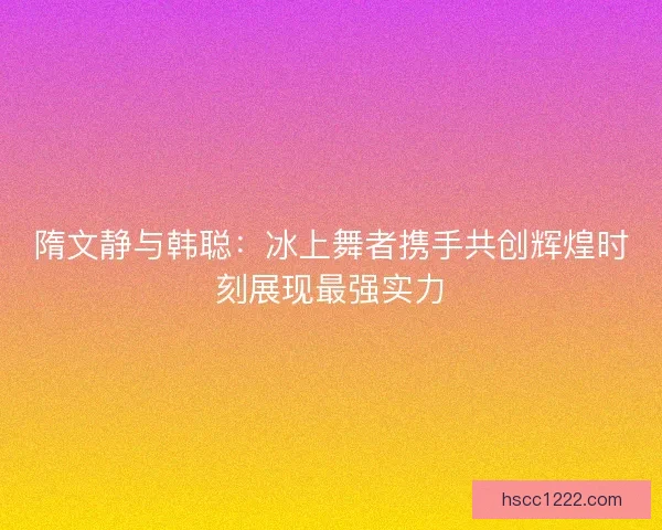 隋文静与韩聪：冰上舞者携手共创辉煌时刻展现最强实力