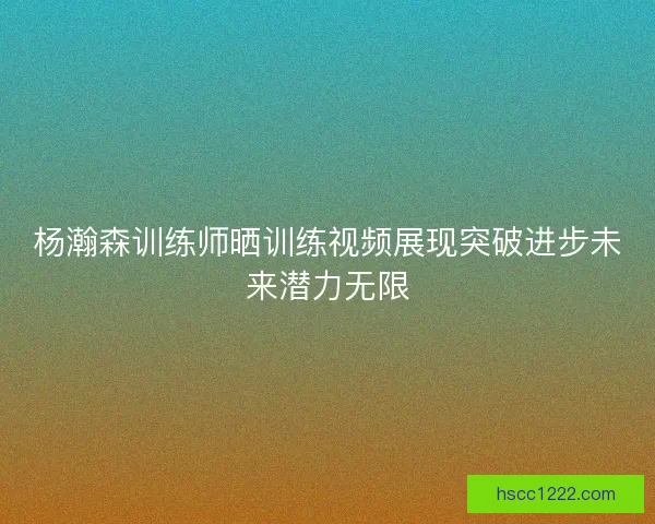 杨瀚森训练师晒训练视频展现突破进步未来潜力无限