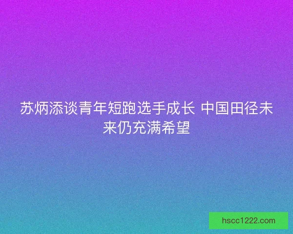 苏炳添谈青年短跑选手成长 中国田径未来仍充满希望