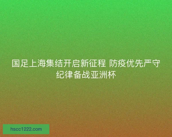 国足上海集结开启新征程 防疫优先严守纪律备战亚洲杯