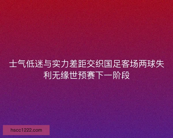 士气低迷与实力差距交织国足客场两球失利无缘世预赛下一阶段