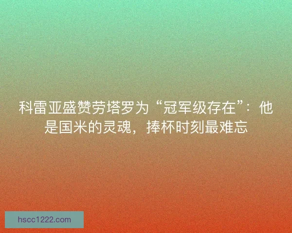 科雷亚盛赞劳塔罗为 “冠军级存在”：他是国米的灵魂，捧杯时刻最难忘